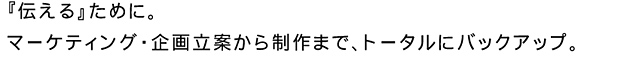 「伝える」ために。マーケティング・企画立案から制作まで、トータルにバックアップ。