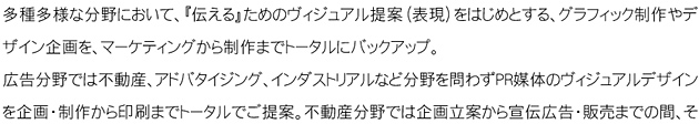 多種多様な分野において、「伝える」為のヴィジュアル提案（表現）をはじめとする、グラフィック制作やデザイン企画を、マーケティングから制作までトータルにバックアップ。広告分野では不動産、アドバタイジング、インダストリアルなど分野を問わずPR媒体のヴィジュアルデザインの企画・制作から印刷までトータルでご提案。