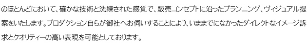   不動産分野では企画立案から宣伝広告・販売までの間、そのほとんどにおいて、確かな技術と洗練された感覚で、販売コンセプトに沿ったプラニング、ヴィジュアル提案をいたします。プロダクション自らが御社にお伺いすることにより、今までになかったダイレクトなイメージ請求とクオリティーの高い表現を可能としております。