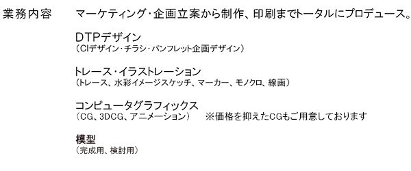 主な業務内容 マーケティング・企画立案から制作、印刷までトータルにプロデュース。DTPデザイン、トレース・イラストレーション、コンピューターグラフィックス